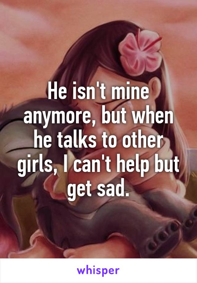 He isn't mine anymore, but when he talks to other girls, I can't help but get sad.