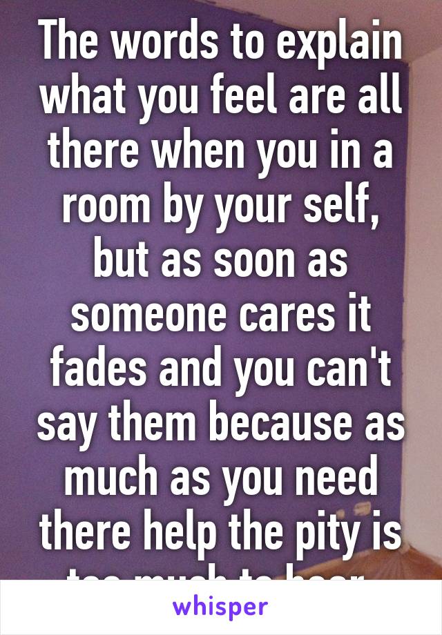 The words to explain what you feel are all there when you in a room by your self, but as soon as someone cares it fades and you can't say them because as much as you need there help the pity is too much to bear.