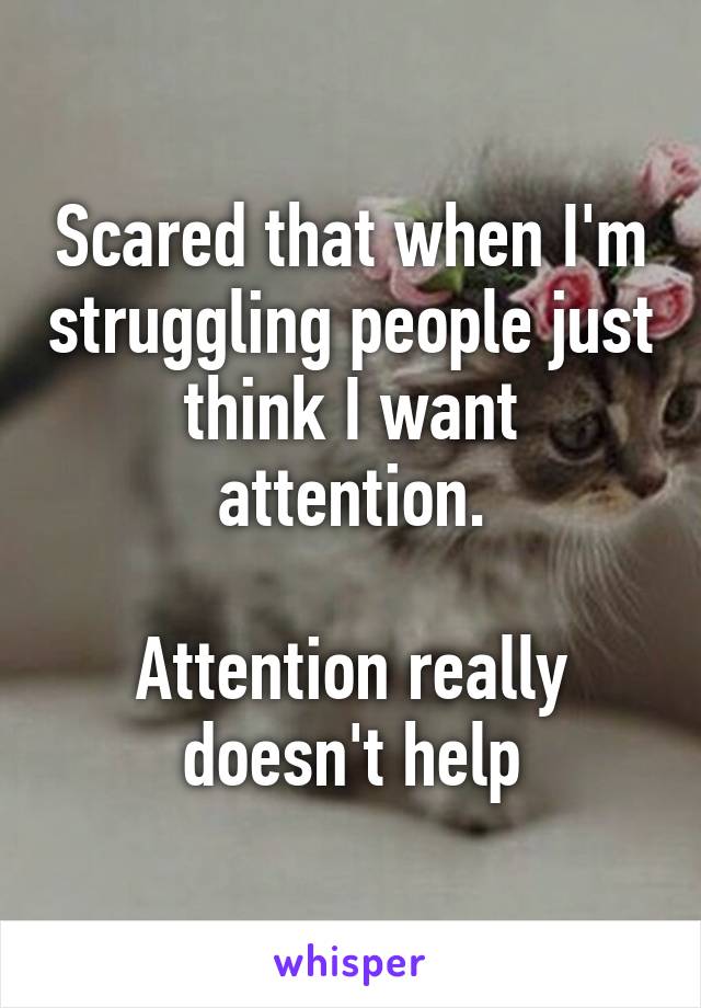 Scared that when I'm struggling people just think I want attention.

Attention really doesn't help