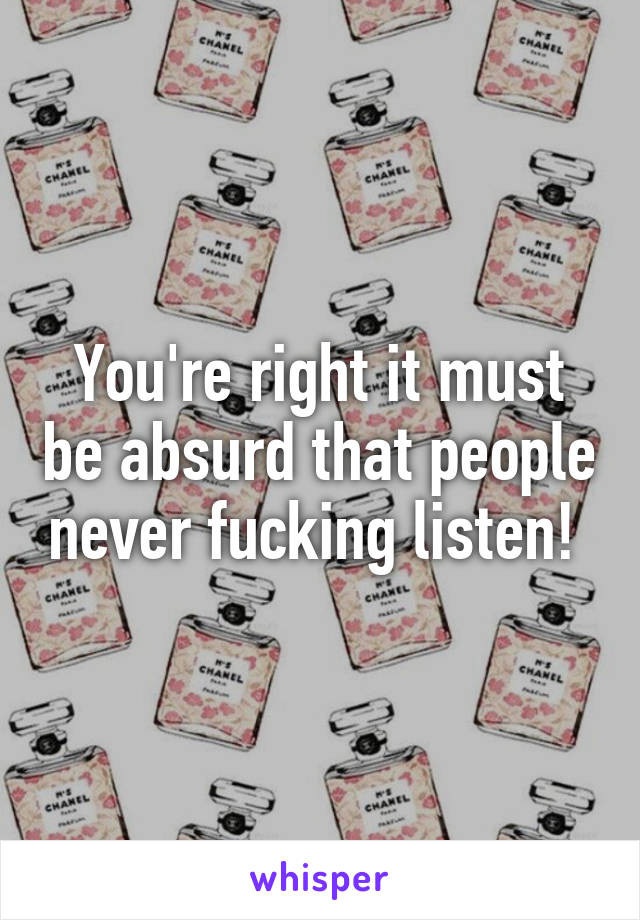 You're right it must be absurd that people never fucking listen! 