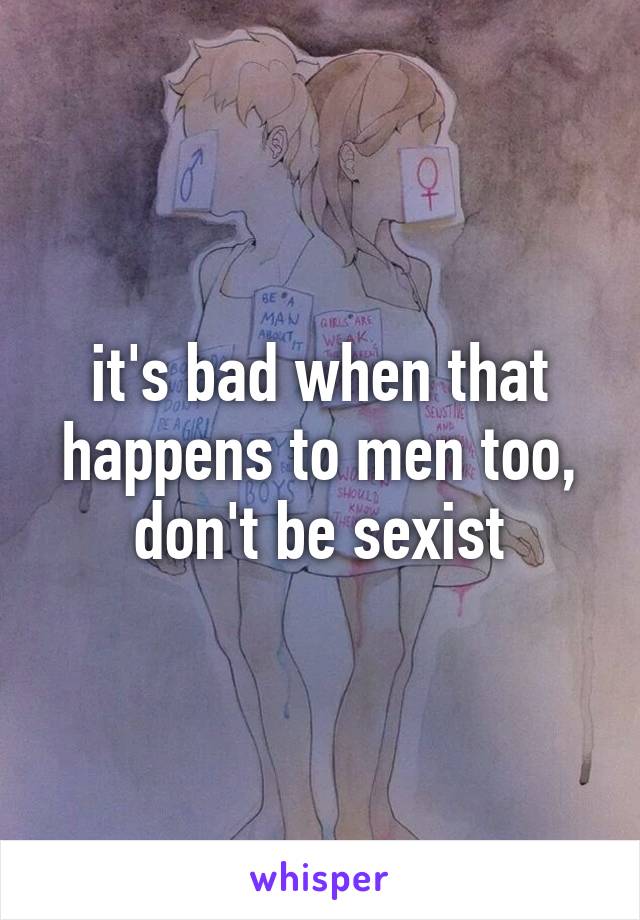 it's bad when that happens to men too, don't be sexist