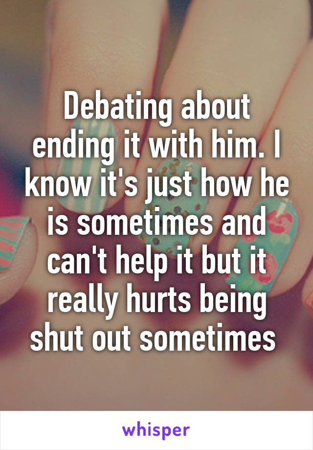 Debating about ending it with him. I know it's just how he is sometimes and can't help it but it really hurts being shut out sometimes 