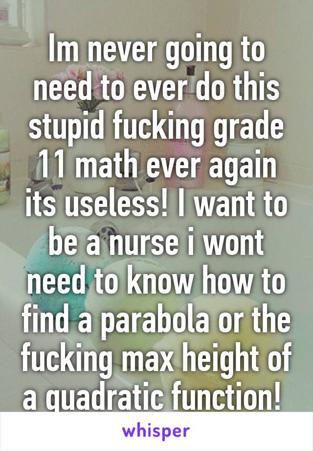 Im never going to need to ever do this stupid fucking grade 11 math ever again its useless! I want to be a nurse i wont need to know how to find a parabola or the fucking max height of a quadratic function! 