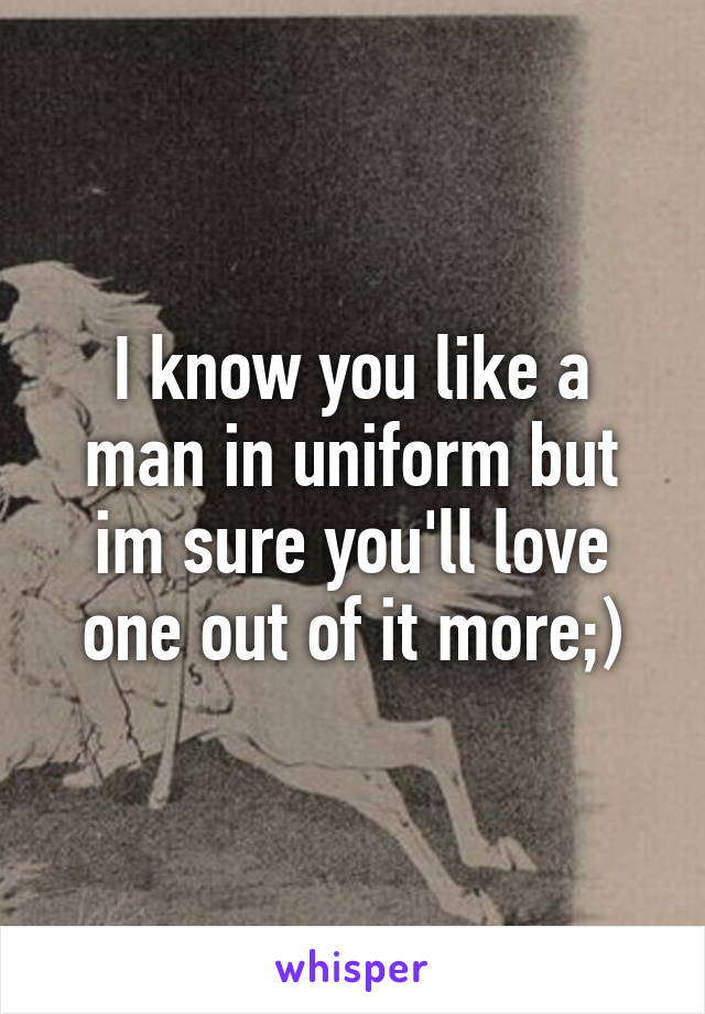 I know you like a man in uniform but im sure you'll love one out of it more;)