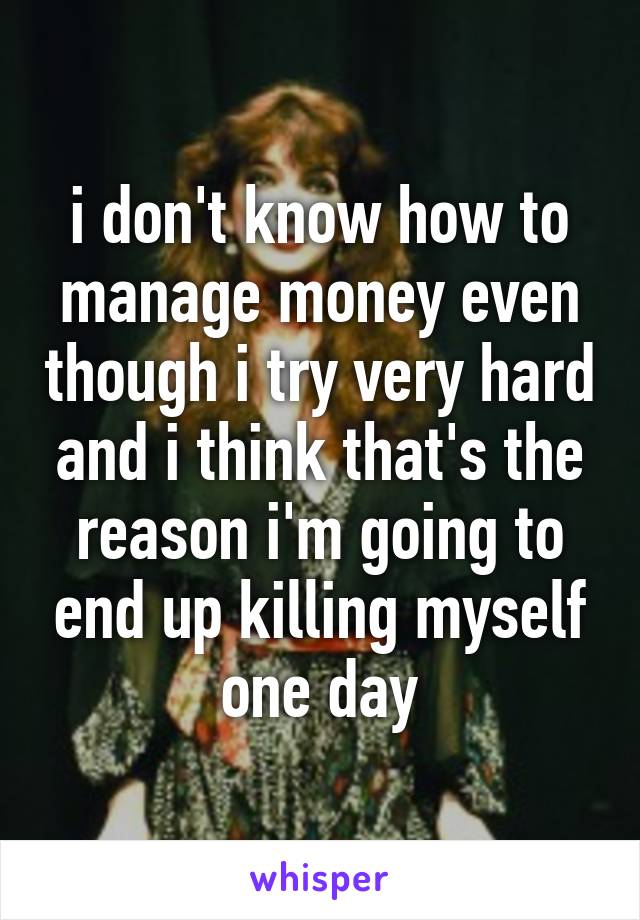 i don't know how to manage money even though i try very hard and i think that's the reason i'm going to end up killing myself one day