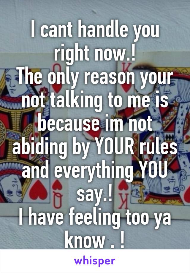 I cant handle you right now.!
The only reason your not talking to me is because im not abiding by YOUR rules and everything YOU say.!
I have feeling too ya know . !