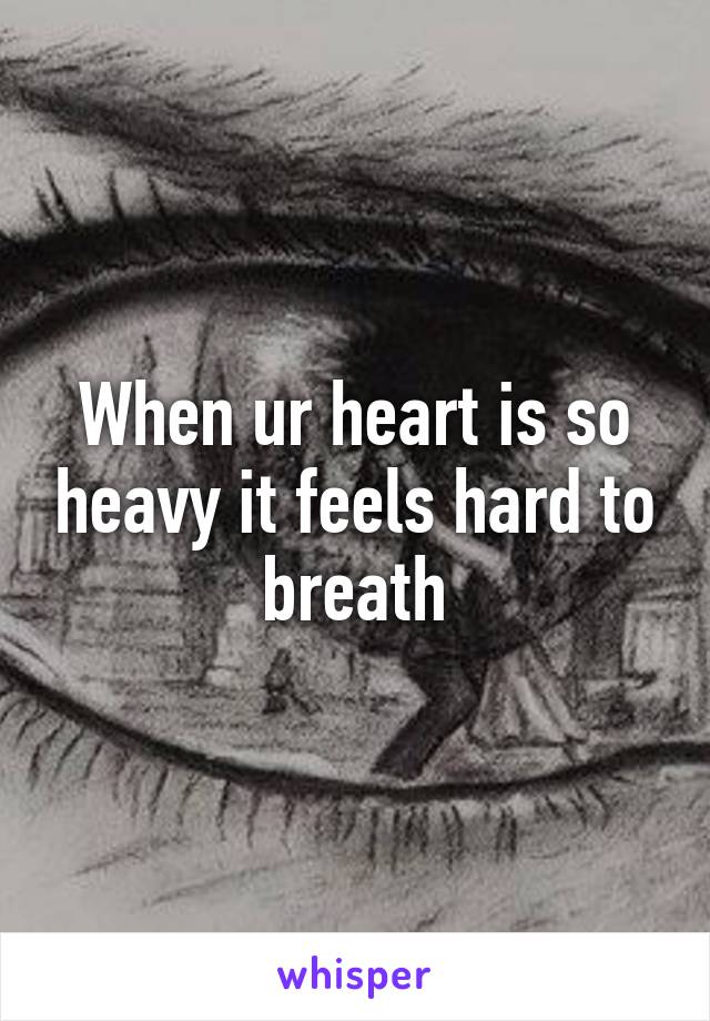 When ur heart is so heavy it feels hard to breath