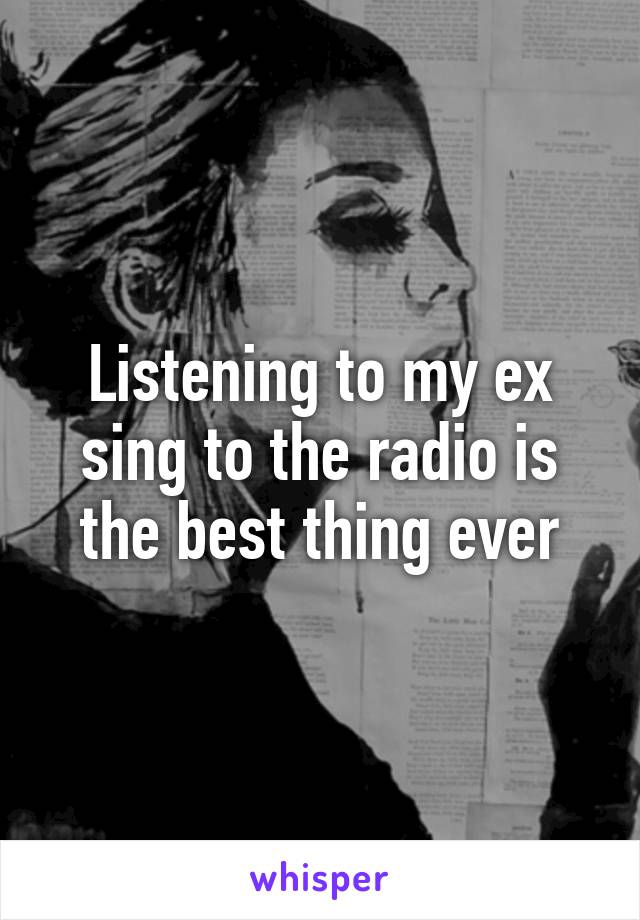 Listening to my ex sing to the radio is the best thing ever