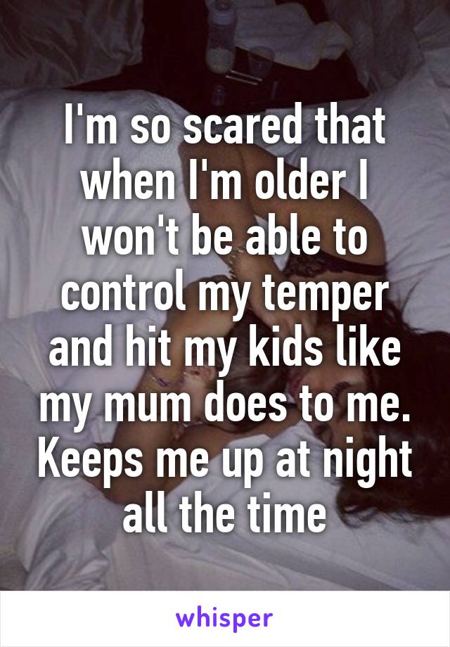 I'm so scared that when I'm older I won't be able to control my temper and hit my kids like my mum does to me. Keeps me up at night all the time