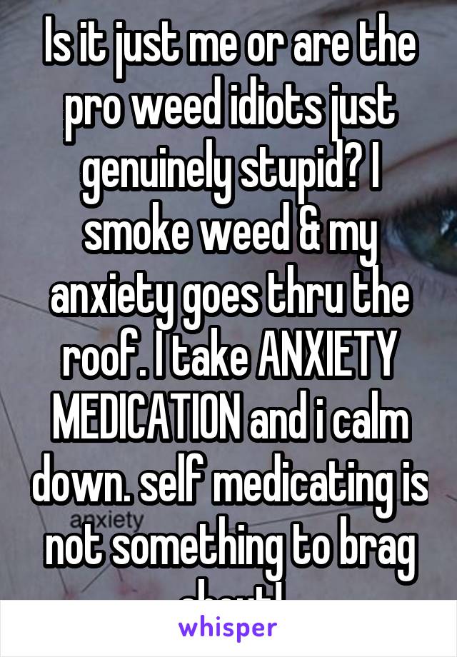 Is it just me or are the pro weed idiots just genuinely stupid? I smoke weed & my anxiety goes thru the roof. I take ANXIETY MEDICATION and i calm down. self medicating is not something to brag about!
