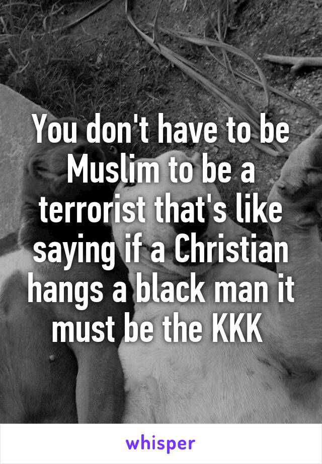 You don't have to be Muslim to be a terrorist that's like saying if a Christian hangs a black man it must be the KKK 