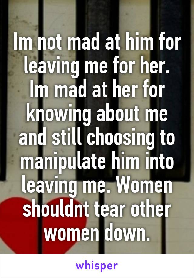 Im not mad at him for leaving me for her. Im mad at her for knowing about me and still choosing to manipulate him into leaving me. Women shouldnt tear other women down.