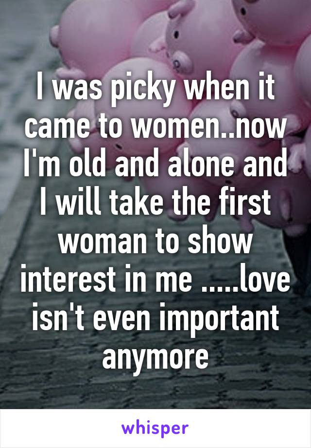 I was picky when it came to women..now I'm old and alone and I will take the first woman to show interest in me .....love isn't even important anymore