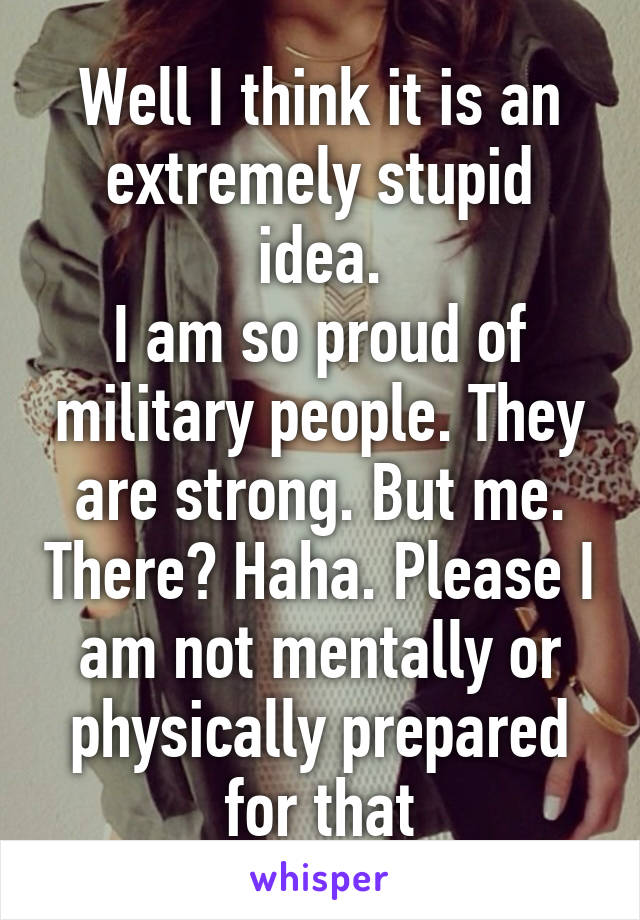 Well I think it is an extremely stupid idea.
I am so proud of military people. They are strong. But me. There? Haha. Please I am not mentally or physically prepared for that