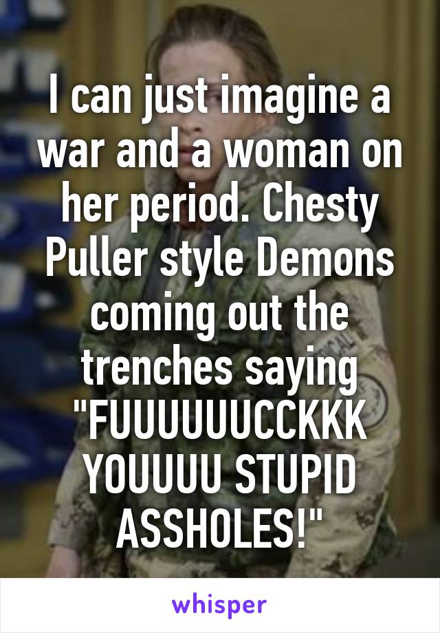 I can just imagine a war and a woman on her period. Chesty Puller style Demons coming out the trenches saying "FUUUUUUCCKKK YOUUUU STUPID ASSHOLES!"