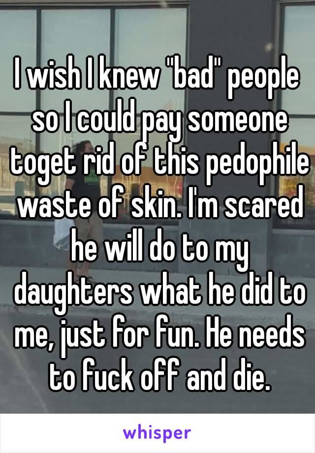 I wish I knew "bad" people so I could pay someone toget rid of this pedophile waste of skin. I'm scared he will do to my daughters what he did to me, just for fun. He needs to fuck off and die.