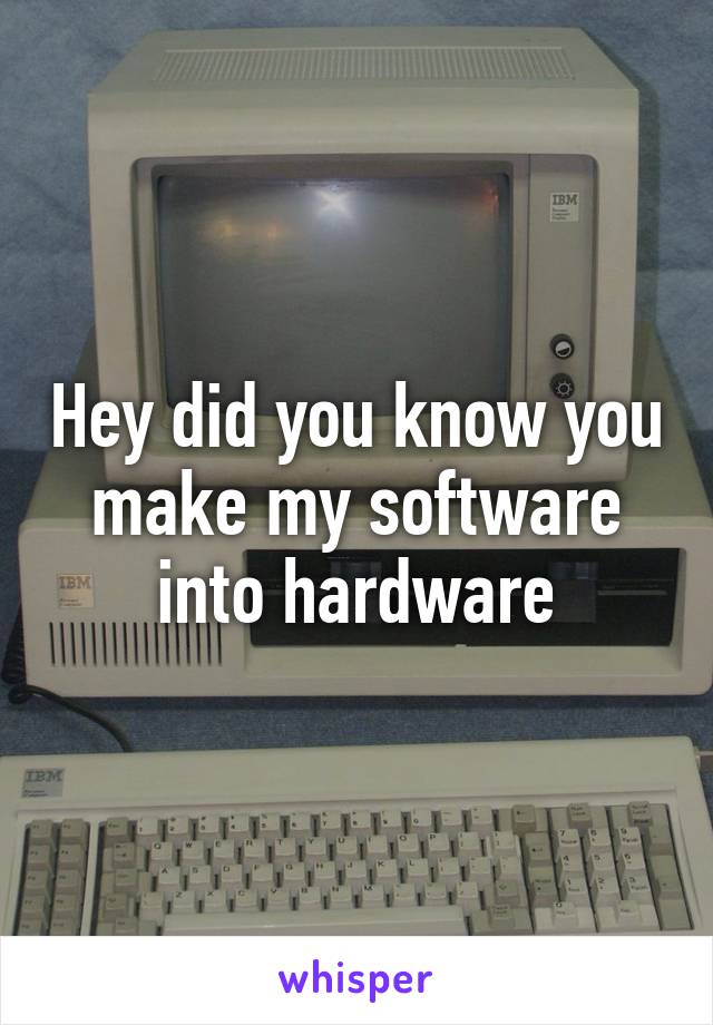 Hey did you know you make my software into hardware