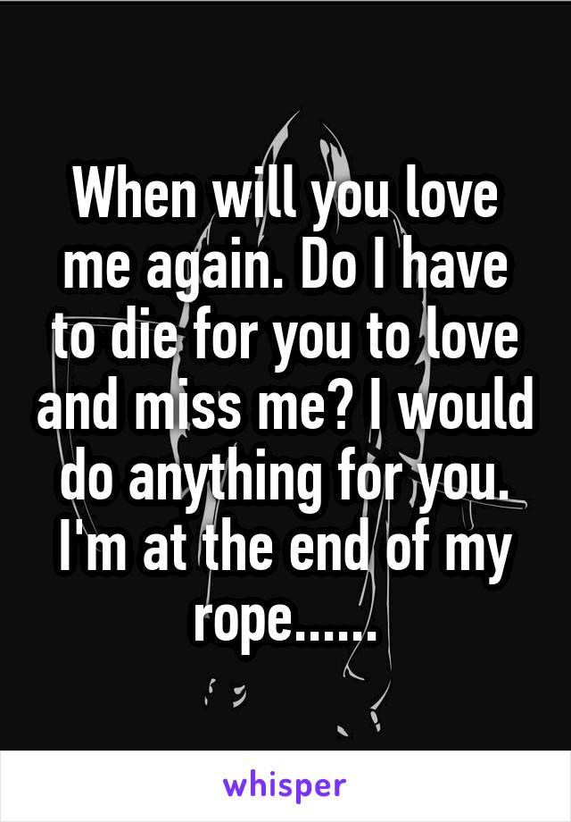 When will you love me again. Do I have to die for you to love and miss me? I would do anything for you. I'm at the end of my rope......