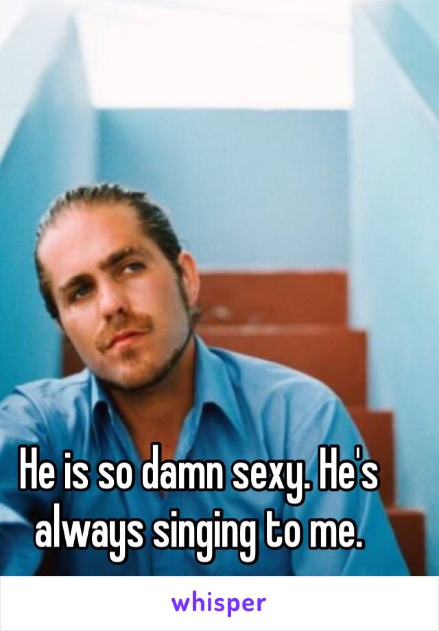 He is so damn sexy. He's always singing to me. 