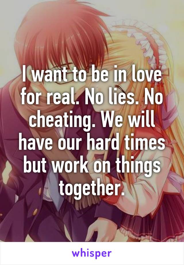 I want to be in love for real. No lies. No cheating. We will have our hard times but work on things together.