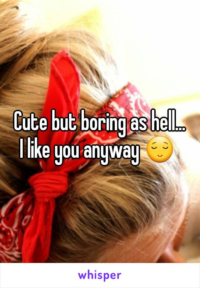 Cute but boring as hell...
I like you anyway 😌 