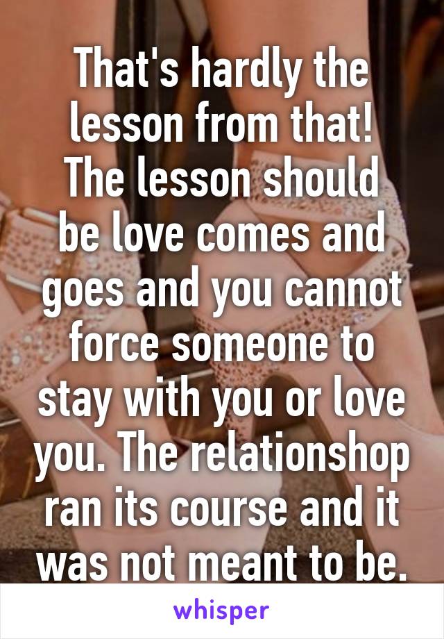 That's hardly the lesson from that!
The lesson should be love comes and goes and you cannot force someone to stay with you or love you. The relationshop ran its course and it was not meant to be.