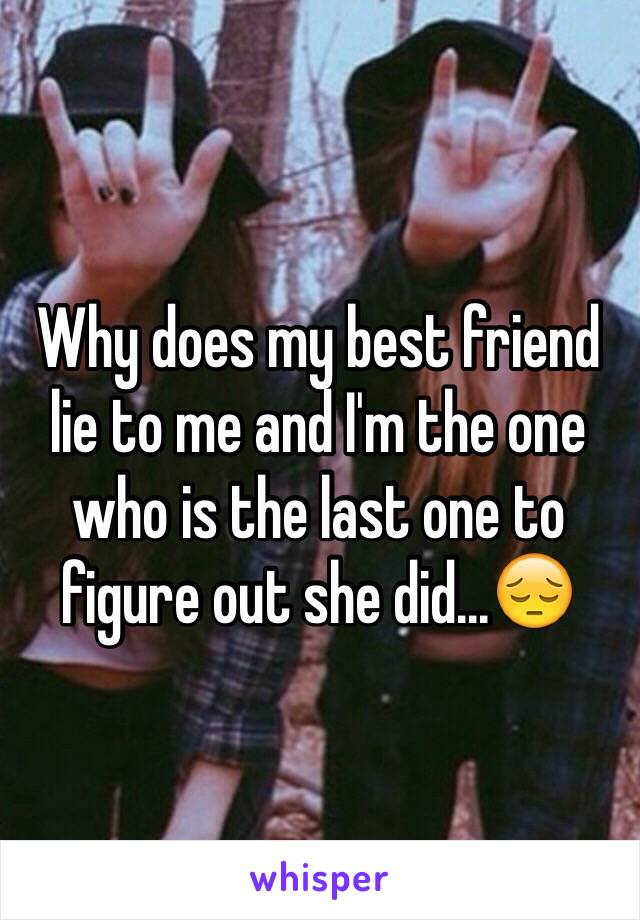 Why does my best friend lie to me and I'm the one who is the last one to figure out she did...😔