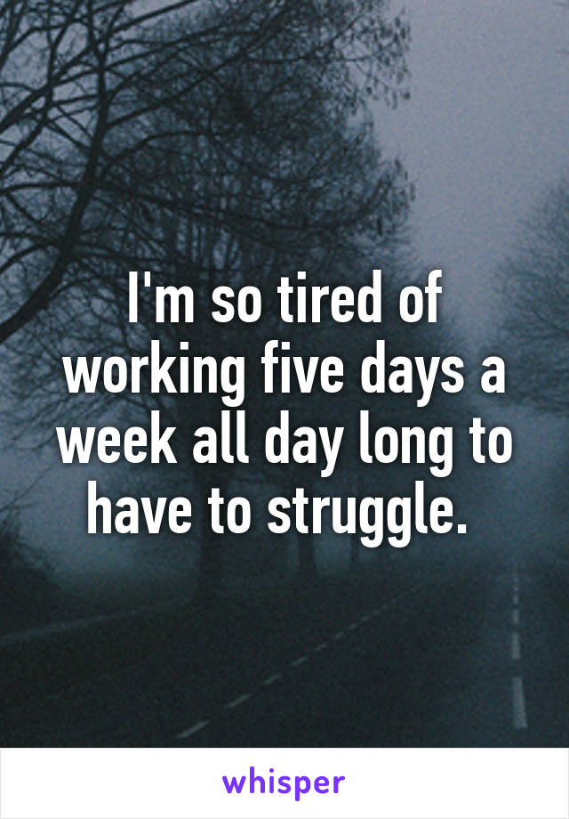 I'm so tired of working five days a week all day long to have to struggle. 