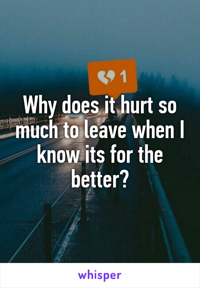 Why does it hurt so much to leave when I know its for the better?