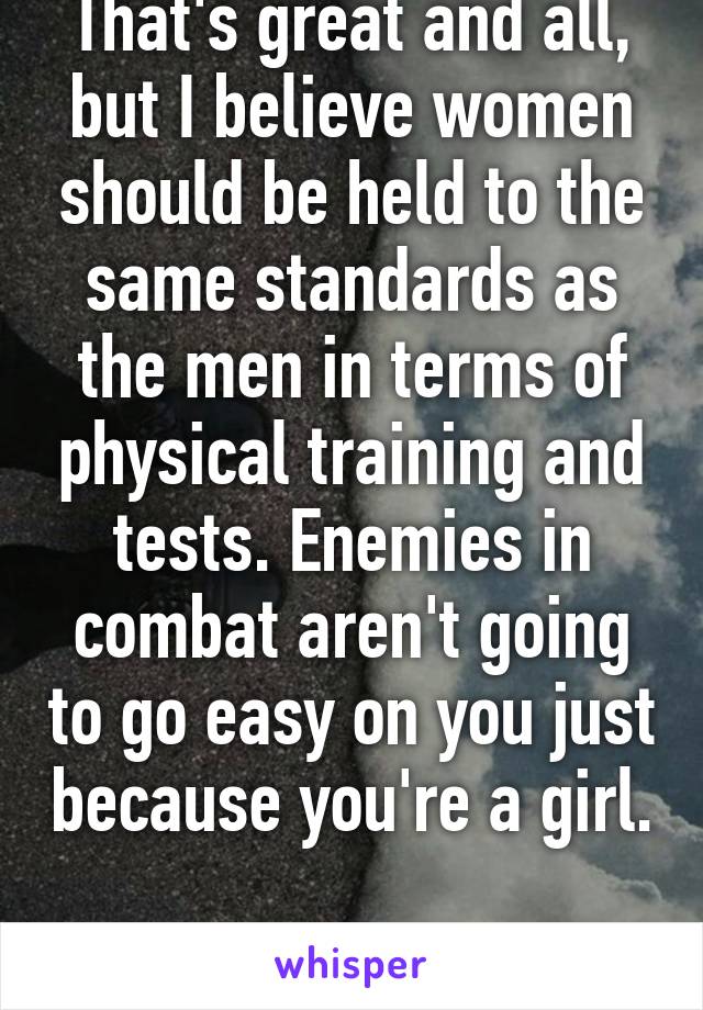 That's great and all, but I believe women should be held to the same standards as the men in terms of physical training and tests. Enemies in combat aren't going to go easy on you just because you're a girl. 
(PS, I'm a woman)