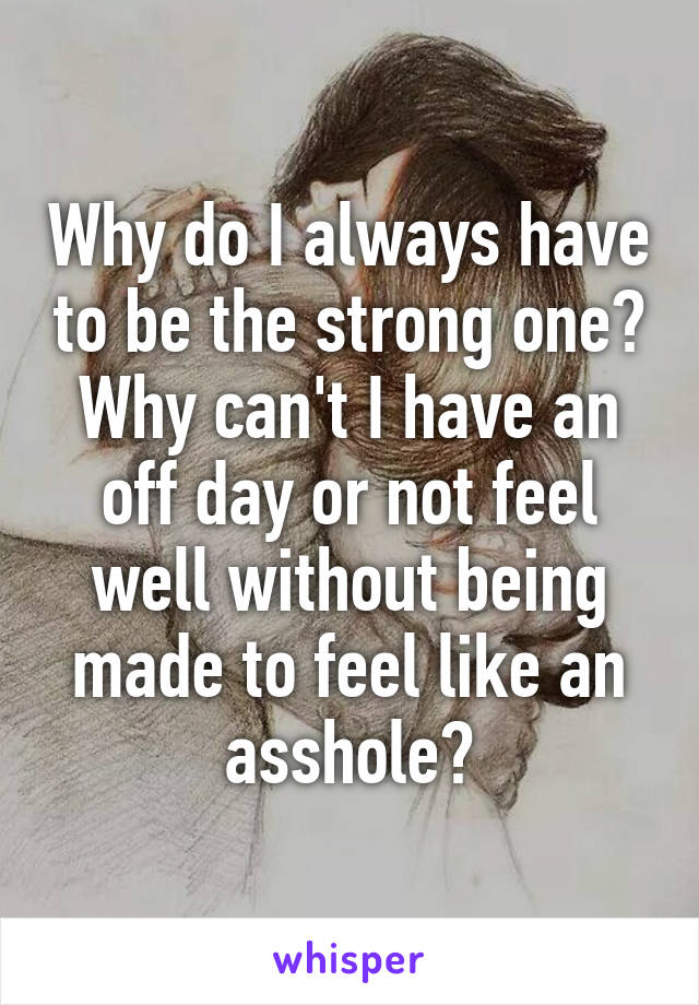 Why do I always have to be the strong one? Why can't I have an off day or not feel well without being made to feel like an asshole?