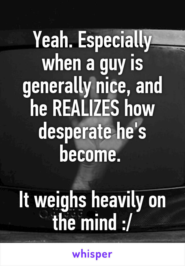 Yeah. Especially when a guy is generally nice, and he REALIZES how desperate he's become. 

It weighs heavily on the mind :/