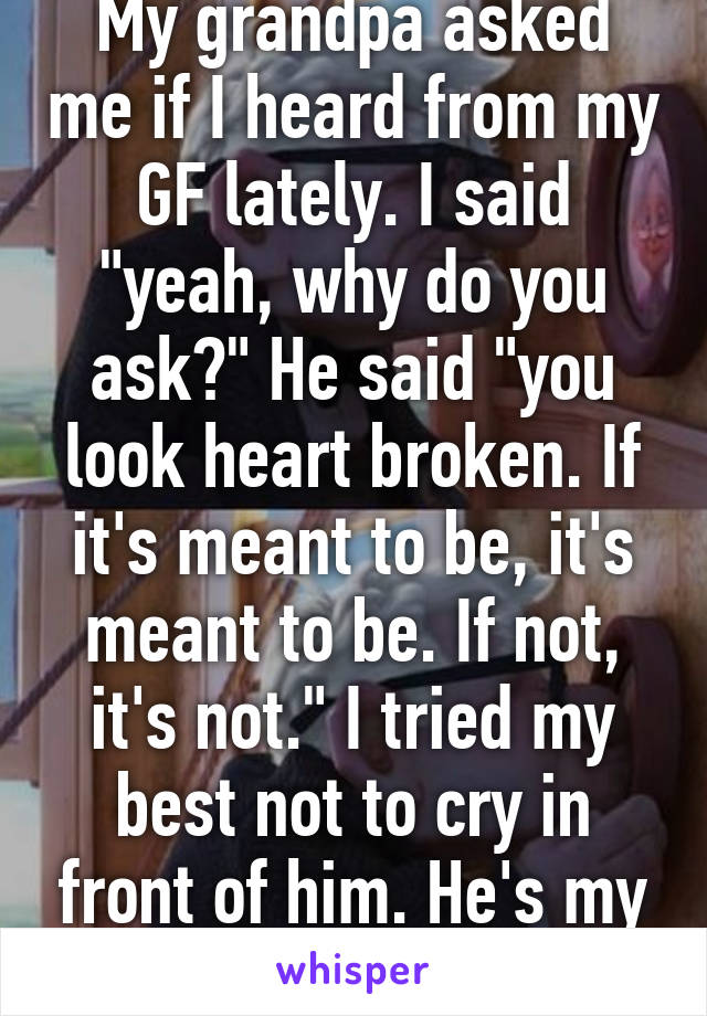 My grandpa asked me if I heard from my GF lately. I said "yeah, why do you ask?" He said "you look heart broken. If it's meant to be, it's meant to be. If not, it's not." I tried my best not to cry in front of him. He's my best friend. I'm 18