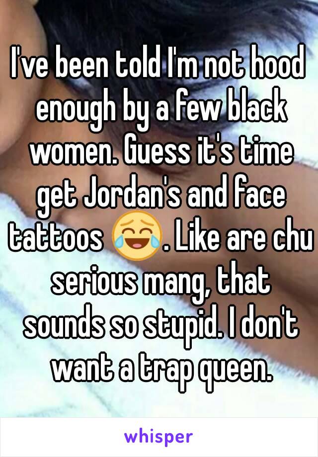 I've been told I'm not hood enough by a few black women. Guess it's time get Jordan's and face tattoos 😂. Like are chu serious mang, that sounds so stupid. I don't want a trap queen.