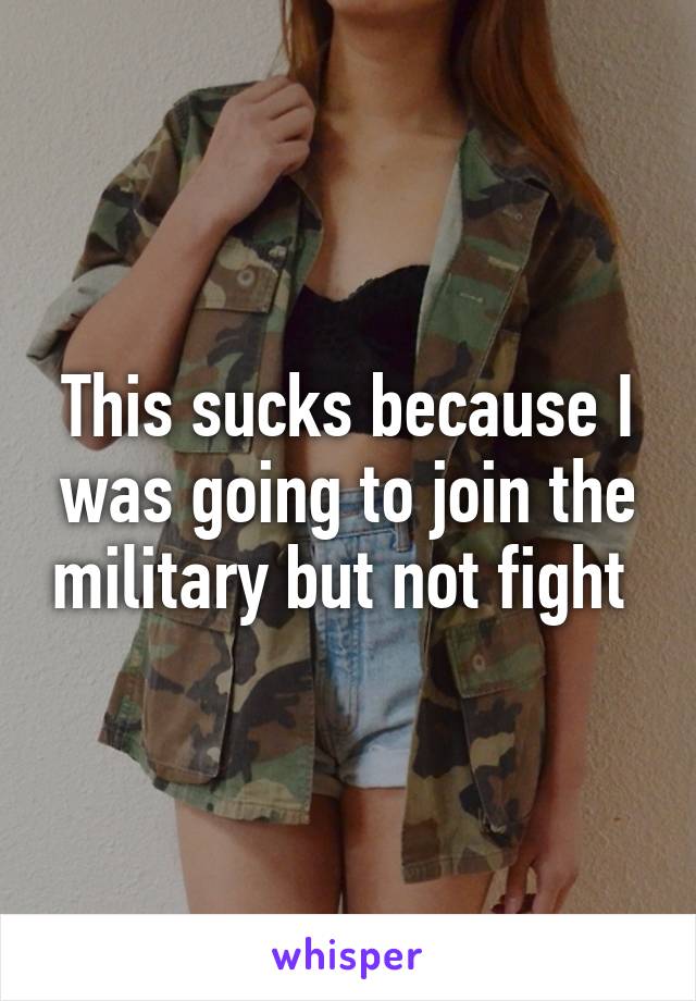 This sucks because I was going to join the military but not fight 