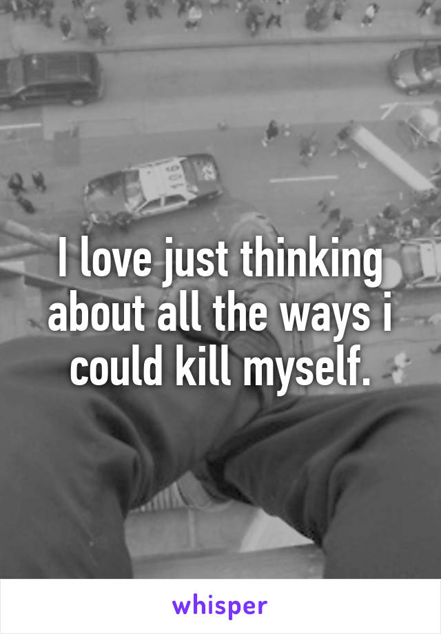 I love just thinking about all the ways i could kill myself.