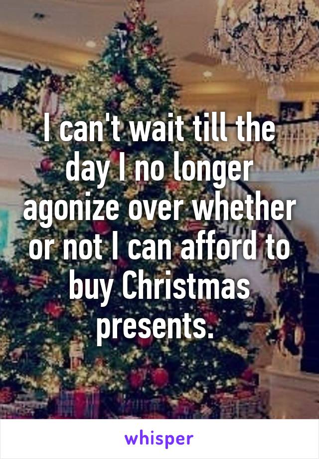 I can't wait till the day I no longer agonize over whether or not I can afford to buy Christmas presents. 