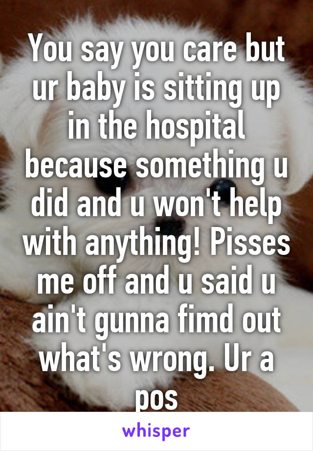 You say you care but ur baby is sitting up in the hospital because something u did and u won't help with anything! Pisses me off and u said u ain't gunna fimd out what's wrong. Ur a pos