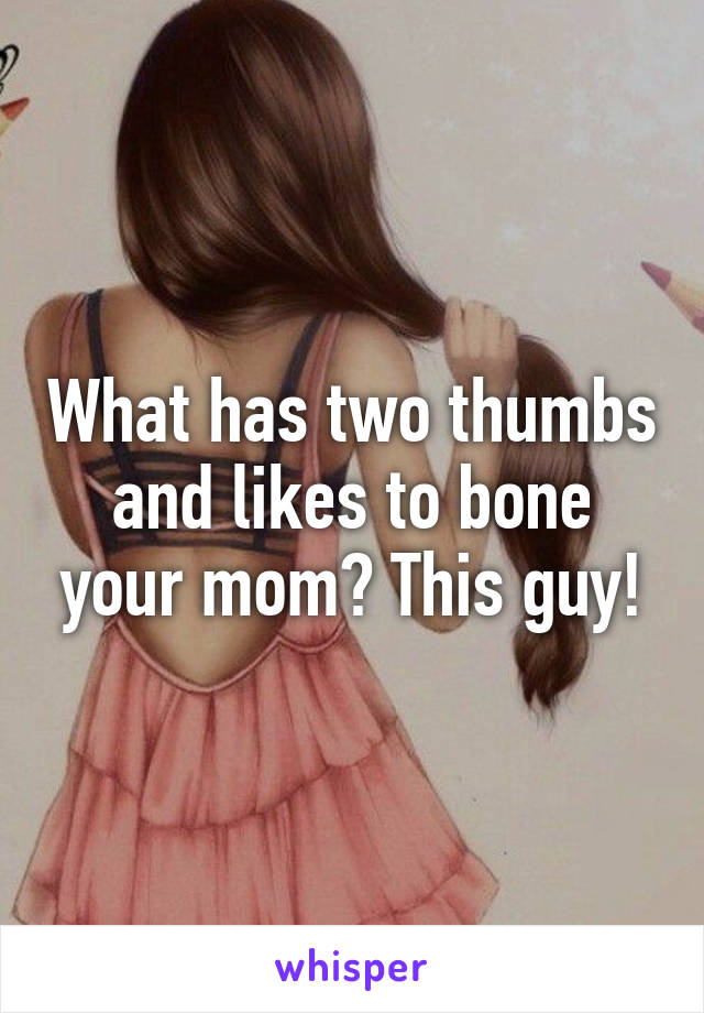 What has two thumbs and likes to bone your mom? This guy!