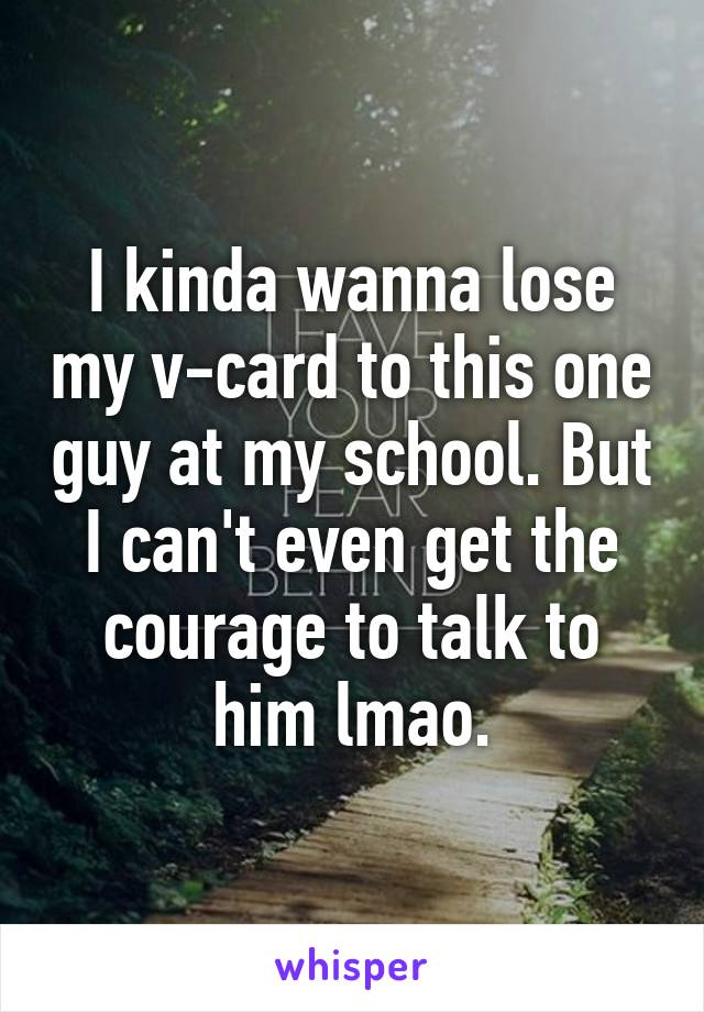 I kinda wanna lose my v-card to this one guy at my school. But I can't even get the courage to talk to him lmao.