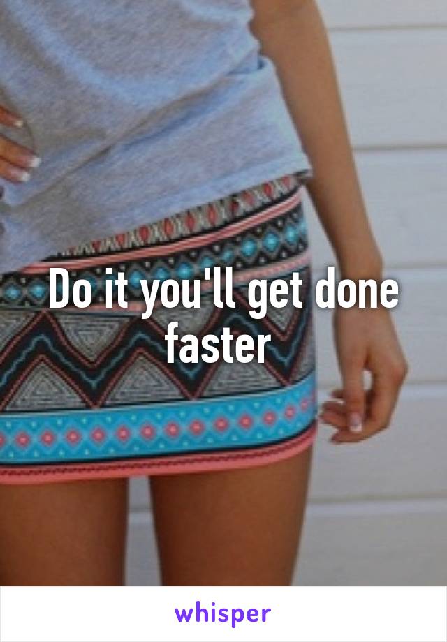 Do it you'll get done faster 