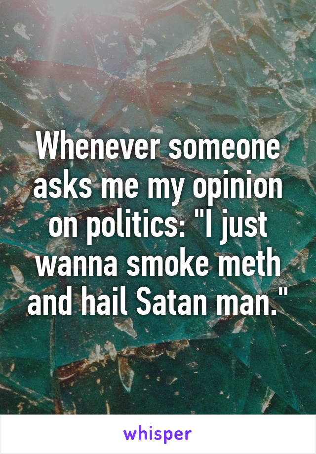 Whenever someone asks me my opinion on politics: "I just wanna smoke meth and hail Satan man."