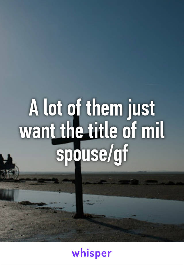 A lot of them just want the title of mil spouse/gf