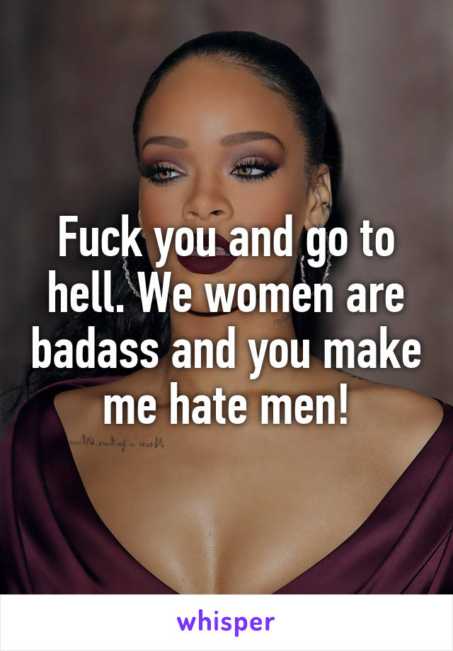 Fuck you and go to hell. We women are badass and you make me hate men!