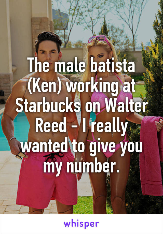 The male batista (Ken) working at Starbucks on Walter Reed - I really wanted to give you my number.