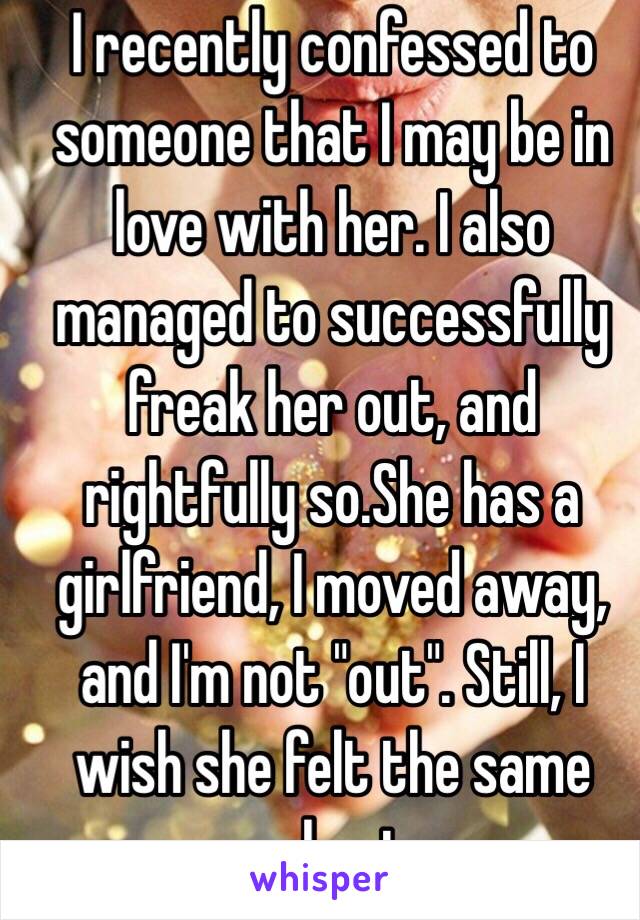 I recently confessed to someone that I may be in love with her. I also managed to successfully freak her out, and rightfully so.She has a girlfriend, I moved away, and I'm not "out". Still, I wish she felt the same way about me. 