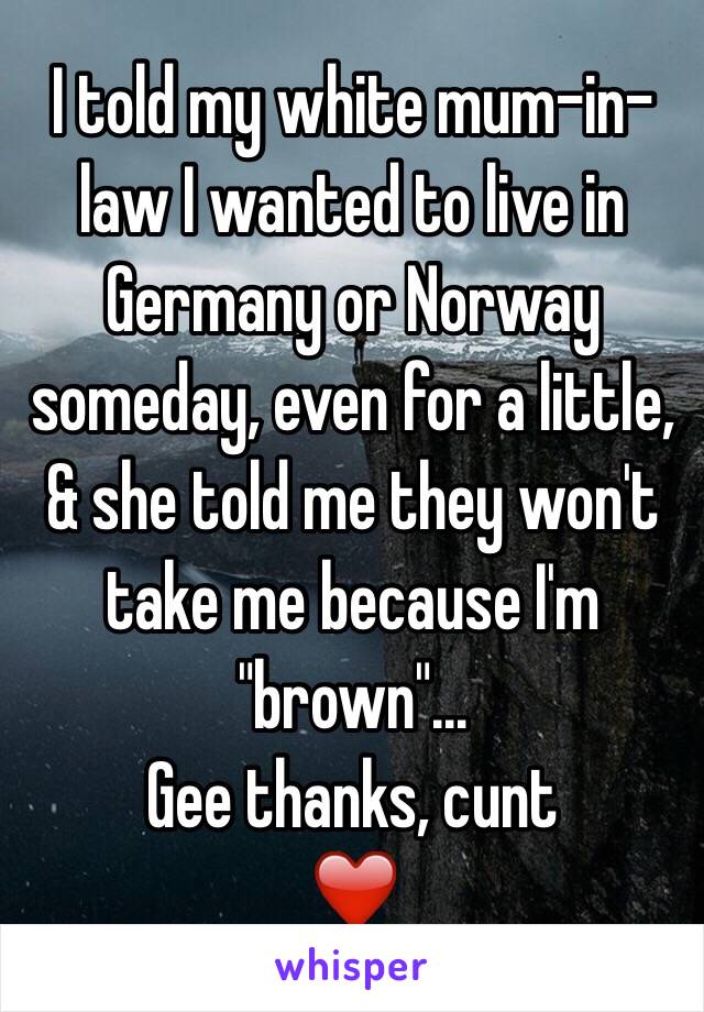 I told my white mum-in-law I wanted to live in Germany or Norway someday, even for a little, & she told me they won't take me because I'm "brown"...
Gee thanks, cunt
❤️