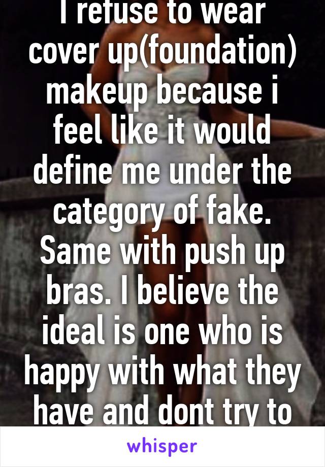 I refuse to wear cover up(foundation) makeup because i feel like it would define me under the category of fake. Same with push up bras. I believe the ideal is one who is happy with what they have and dont try to change