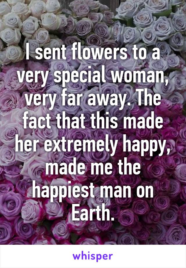 I sent flowers to a very special woman, very far away. The fact that this made her extremely happy, made me the happiest man on Earth.