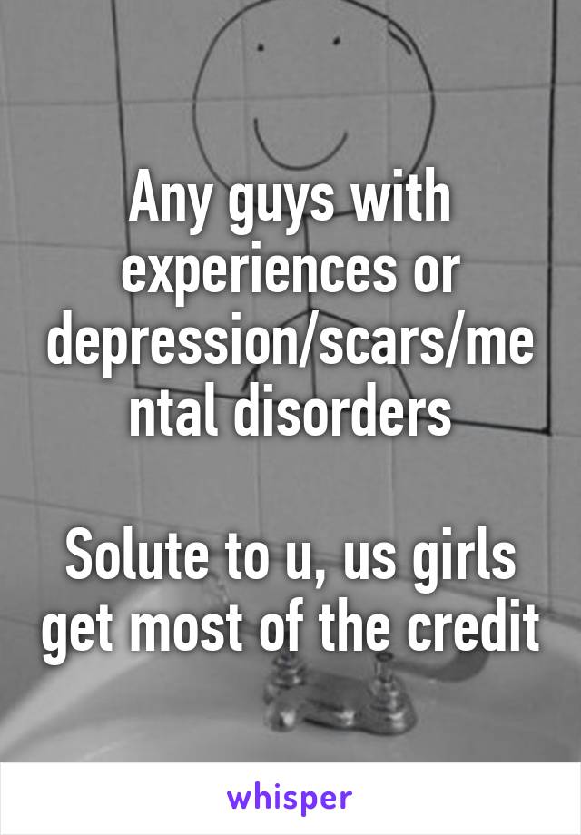 Any guys with experiences or depression/scars/mental disorders

Solute to u, us girls get most of the credit